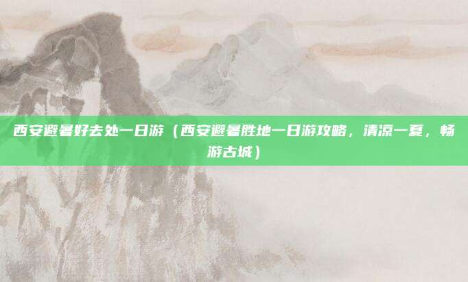 西安避暑好去处一日游(西安避暑胜地一日游攻略,清凉一夏,畅游古城)