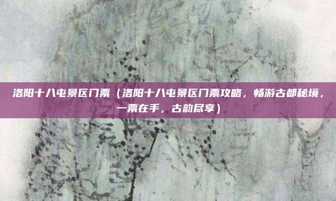 洛阳十八屯景区门票(洛阳十八屯景区门票攻略,畅游古都秘境,一票在手,古韵尽享)