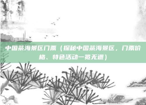 中国茶海景区门票(探秘中国茶海景区,门票价格、特色活动一览无遗)
