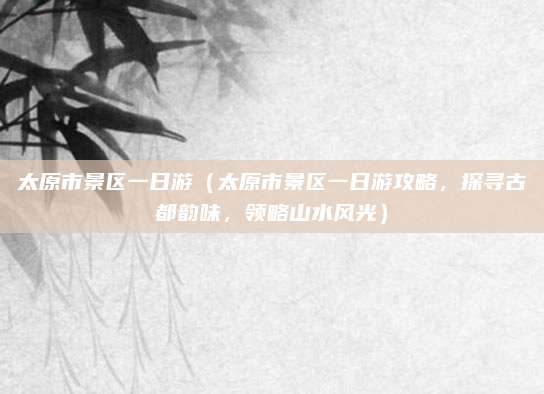 太原市景区一日游(太原市景区一日游攻略,探寻古都韵味,领略山水风光)