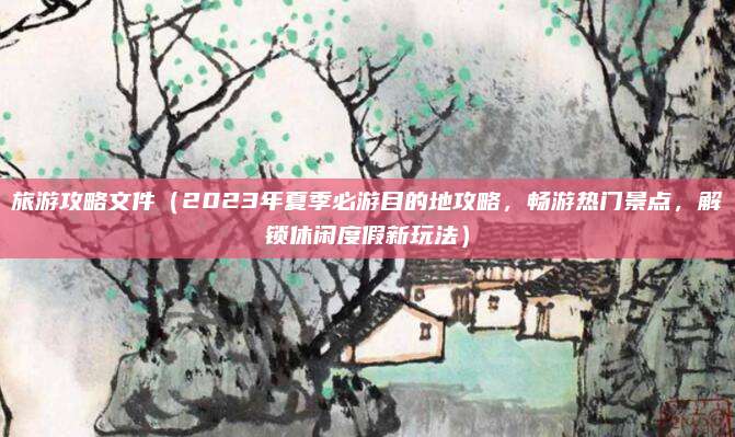 旅游攻略文件(2023年夏季必游目的地攻略,畅游热门景点,解锁休闲度假新玩法)