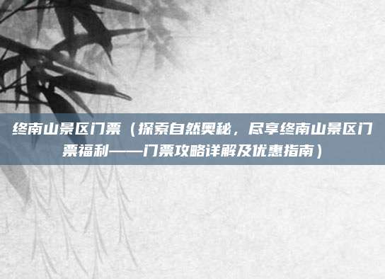 终南山景区门票(探索自然奥秘,尽享终南山景区门票福利——门票攻略详解及优惠指南)
