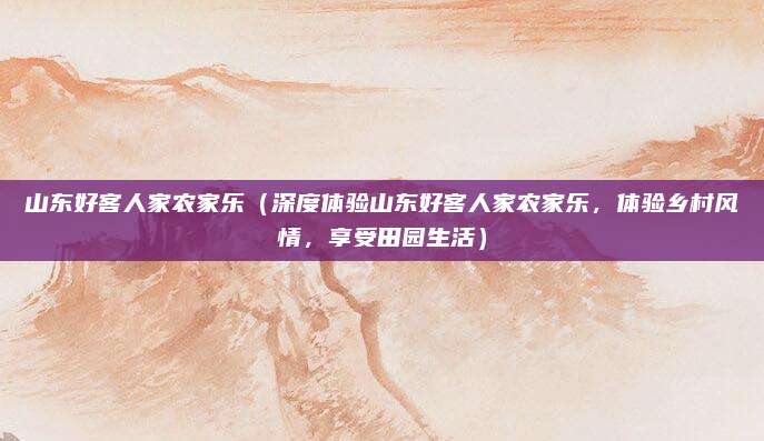 山东好客人家农家乐(深度体验山东好客人家农家乐,体验乡村风情,享受田园生活)
