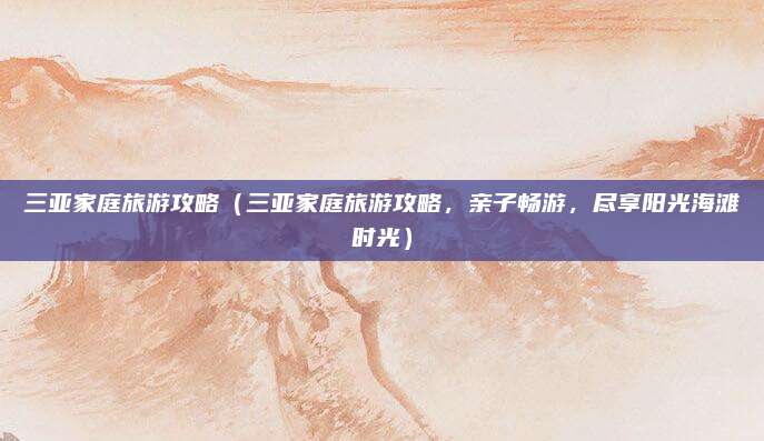 三亚家庭旅游攻略(三亚家庭旅游攻略,亲子畅游,尽享阳光海滩时光)
