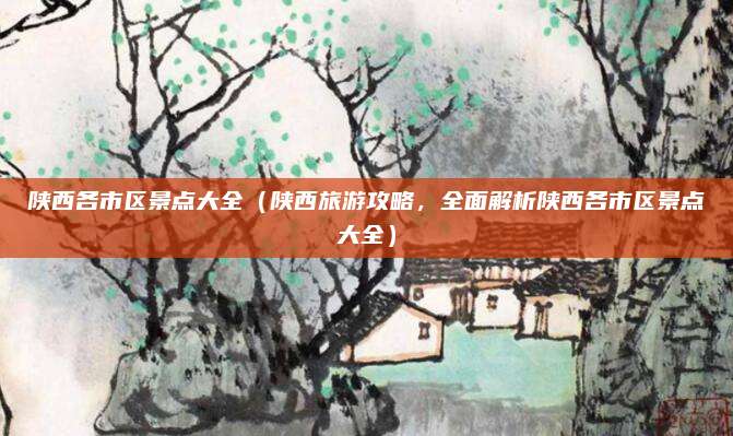 陕西各市区景点大全(陕西旅游攻略,全面解析陕西各市区景点大全)