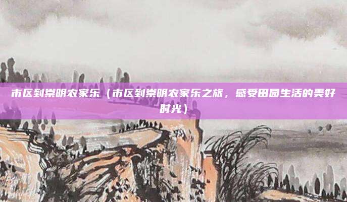 市区到崇明农家乐(市区到崇明农家乐之旅,感受田园生活的美好时光)