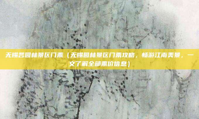 无锡各园林景区门票(无锡园林景区门票攻略,畅游江南美景,一文了解全部票价信息)
