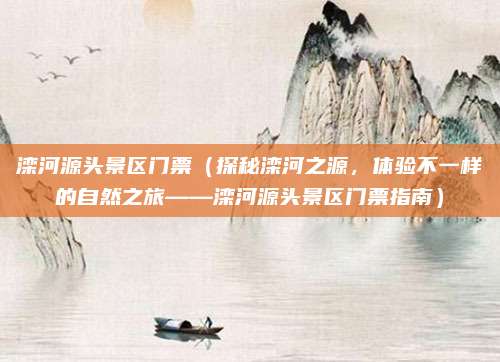 滦河源头景区门票(探秘滦河之源,体验不一样的自然之旅——滦河源头景区门票指南)