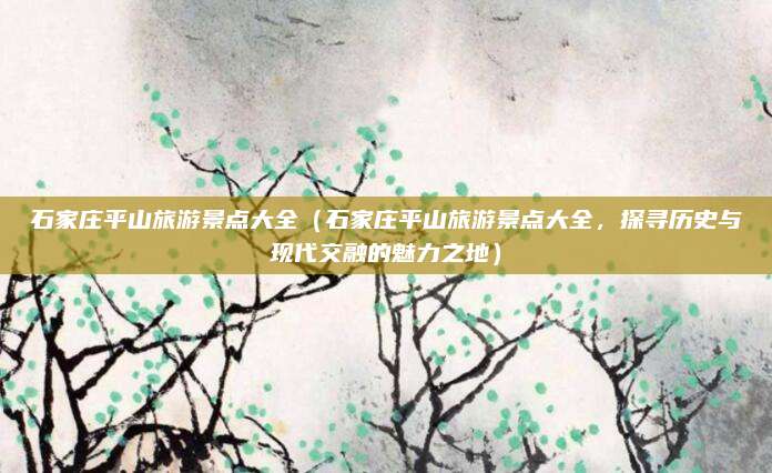 石家庄平山旅游景点大全(石家庄平山旅游景点大全,探寻历史与现代交融的魅力之地)