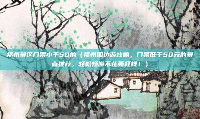 福州景区门票小于50的(福州周边游攻略,门票低于50元的景点推荐,轻松畅游不花冤枉钱!)