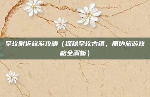 呈坎附近旅游攻略(探秘呈坎古镇,周边旅游攻略全解析)
