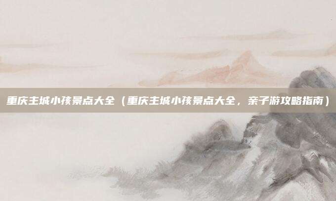重庆主城小孩景点大全(重庆主城小孩景点大全,亲子游攻略指南)