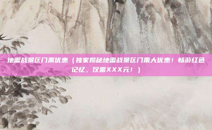 地雷战景区门票优惠(独家揭秘地雷战景区门票大优惠!畅游红色记忆,仅需XXX元!)