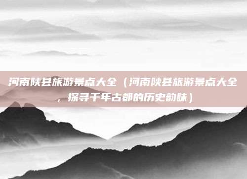 河南陕县旅游景点大全(河南陕县旅游景点大全,探寻千年古都的历史韵味)