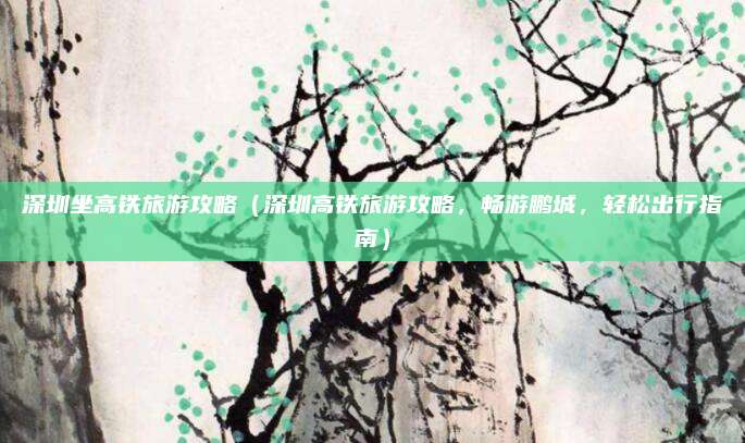 深圳坐高铁旅游攻略(深圳高铁旅游攻略,畅游鹏城,轻松出行指南)