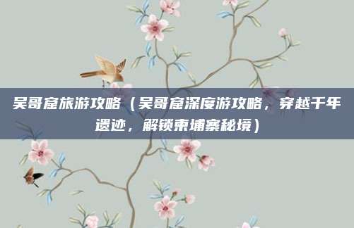 吴哥窟旅游攻略(吴哥窟深度游攻略,穿越千年遗迹,解锁柬埔寨秘境)