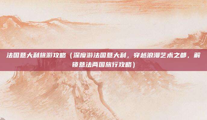 法国意大利旅游攻略(深度游法国意大利,穿越浪漫艺术之都,解锁意法两国旅行攻略)