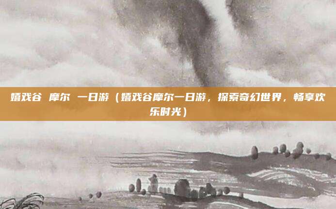 嬉戏谷 摩尔 一日游(嬉戏谷摩尔一日游,探索奇幻世界,畅享欢乐时光)