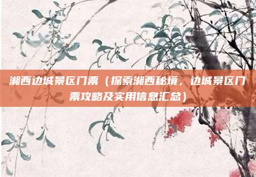 湘西边城景区门票(探索湘西秘境,边城景区门票攻略及实用信息汇总)