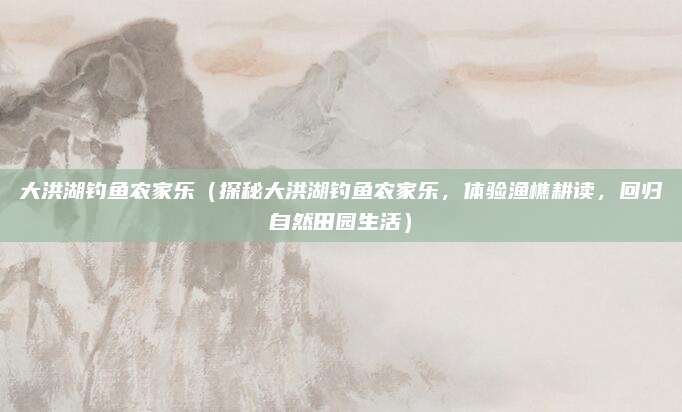 大洪湖钓鱼农家乐(探秘大洪湖钓鱼农家乐,体验渔樵耕读,回归自然田园生活)