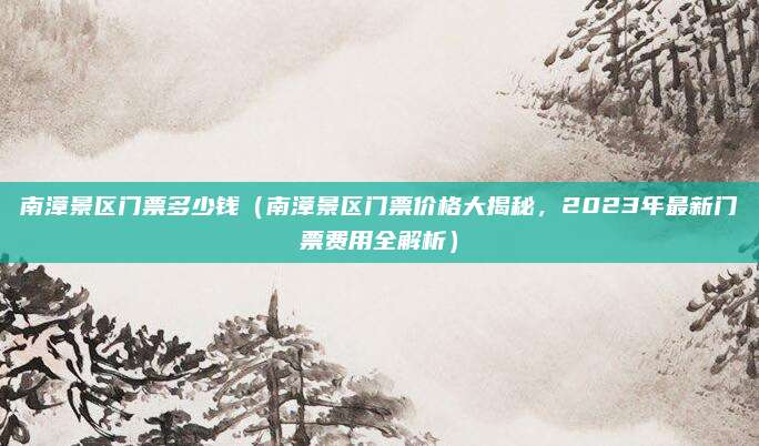 南漳景区门票多少钱(南漳景区门票价格大揭秘,2023年最新门票费用全解析)