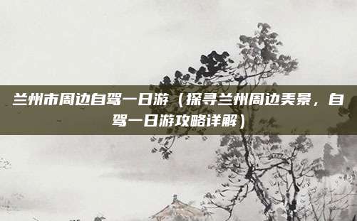 兰州市周边自驾一日游(探寻兰州周边美景,自驾一日游攻略详解)