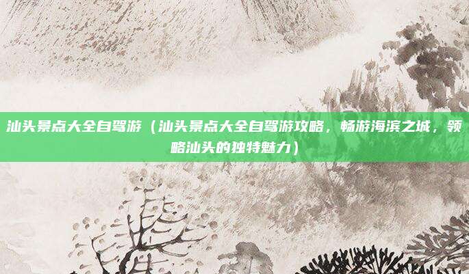 汕头景点大全自驾游(汕头景点大全自驾游攻略,畅游海滨之城,领略汕头的独特魅力)