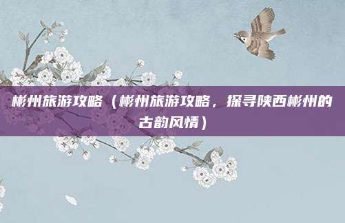 彬州旅游攻略(彬州旅游攻略,探寻陕西彬州的古韵风情)
