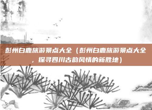 彭州白鹿旅游景点大全(彭州白鹿旅游景点大全,探寻四川古韵风情的新胜地)