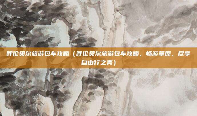 呼伦贝尔旅游包车攻略(呼伦贝尔旅游包车攻略,畅游草原,尽享自由行之美)