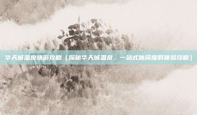华天城温泉旅游攻略(探秘华天城温泉,一站式休闲度假体验攻略)