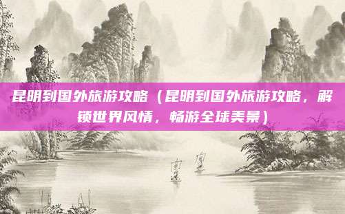 昆明到国外旅游攻略(昆明到国外旅游攻略,解锁世界风情,畅游全球美景)