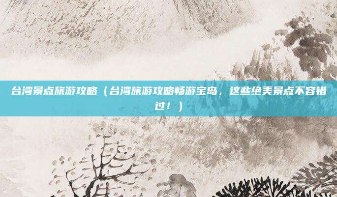 台湾景点旅游攻略(台湾旅游攻略畅游宝岛,这些绝美景点不容错过!)
