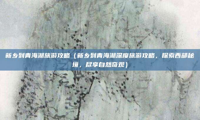 新乡到青海湖旅游攻略(新乡到青海湖深度旅游攻略,探索西部秘境,尽享自然奇观)