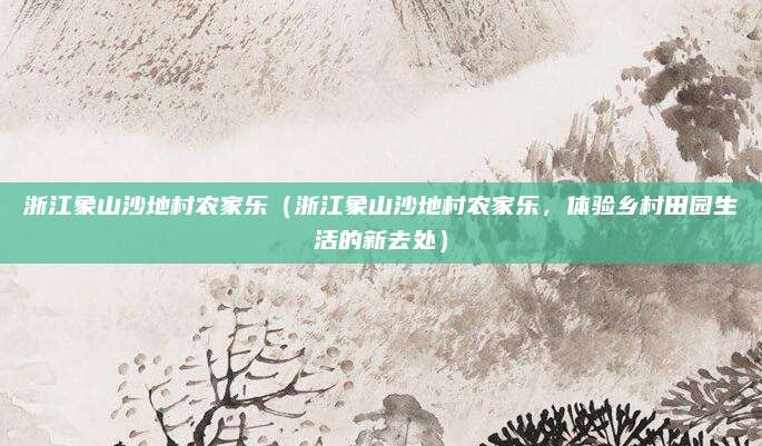 浙江象山沙地村农家乐(浙江象山沙地村农家乐,体验乡村田园生活的新去处)
