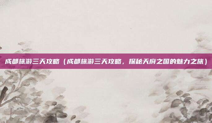 成都旅游三天攻略(成都旅游三天攻略,探秘天府之国的魅力之旅)