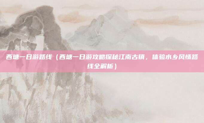 西塘一日游路线(西塘一日游攻略探秘江南古镇,体验水乡风情路线全解析)