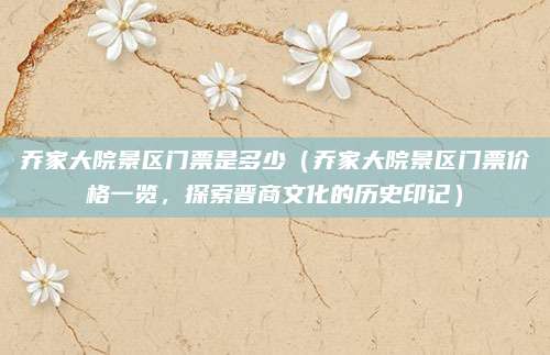 乔家大院景区门票是多少(乔家大院景区门票价格一览,探索晋商文化的历史印记)