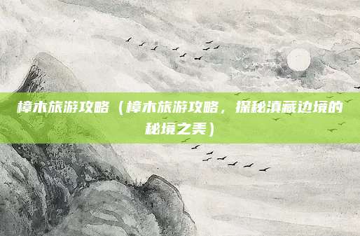 樟木旅游攻略(樟木旅游攻略,探秘滇藏边境的秘境之美)