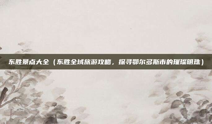 东胜景点大全(东胜全域旅游攻略,探寻鄂尔多斯市的璀璨明珠)