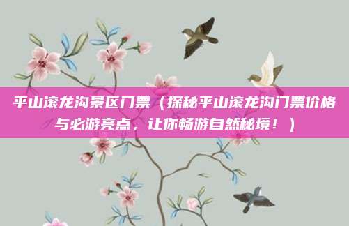 平山滚龙沟景区门票(探秘平山滚龙沟门票价格与必游亮点,让你畅游自然秘境!)