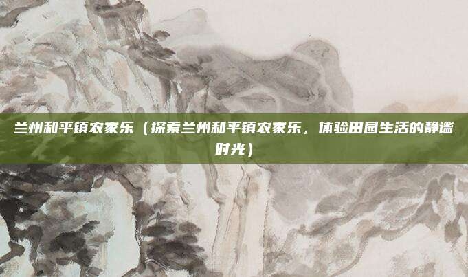 兰州和平镇农家乐(探索兰州和平镇农家乐,体验田园生活的静谧时光)