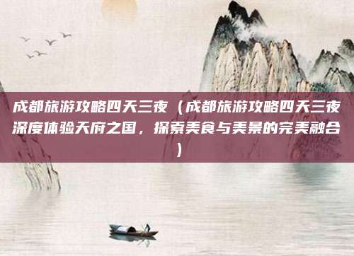 成都旅游攻略四天三夜(成都旅游攻略四天三夜深度体验天府之国,探索美食与美景的完美融合)
