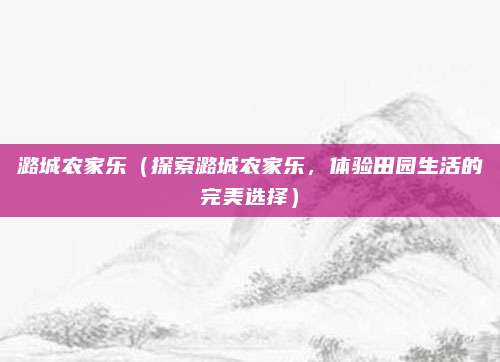 潞城农家乐(探索潞城农家乐,体验田园生活的完美选择)