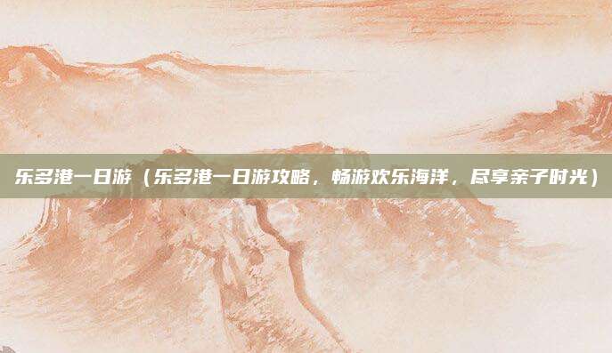 乐多港一日游(乐多港一日游攻略,畅游欢乐海洋,尽享亲子时光)