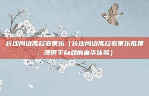 长沙周边高档农家乐(长沙周边高档农家乐推荐,隐匿于自然的奢华体验)