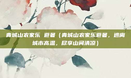 青城山农家乐 避暑(青城山农家乐避暑,逃离城市高温,尽享山间清凉)