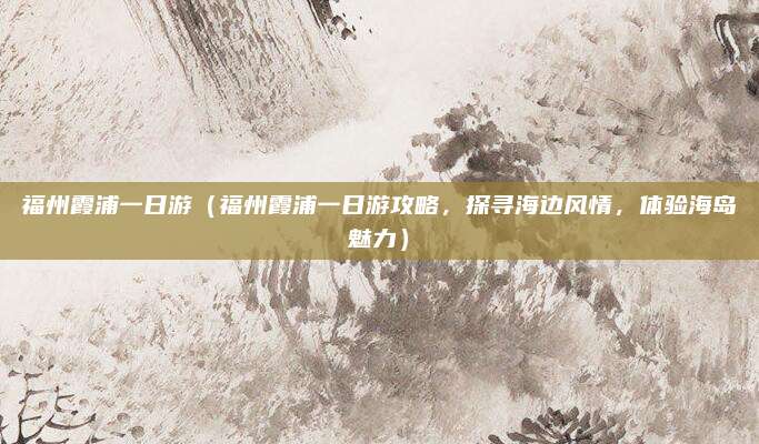 福州霞浦一日游(福州霞浦一日游攻略,探寻海边风情,体验海岛魅力)
