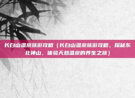 长白山温泉旅游攻略(长白山温泉旅游攻略,探秘东北神山,体验天然温泉的养生之旅)