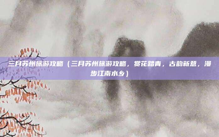 三月苏州旅游攻略(三月苏州旅游攻略,赏花踏青,古韵新意,漫步江南水乡)